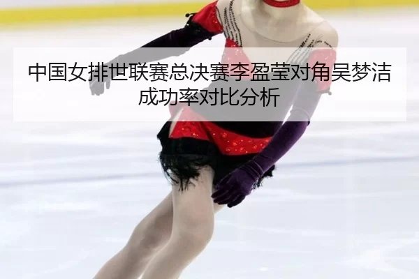中国女排世联赛总决赛李盈莹对角吴梦洁成功率对比分析