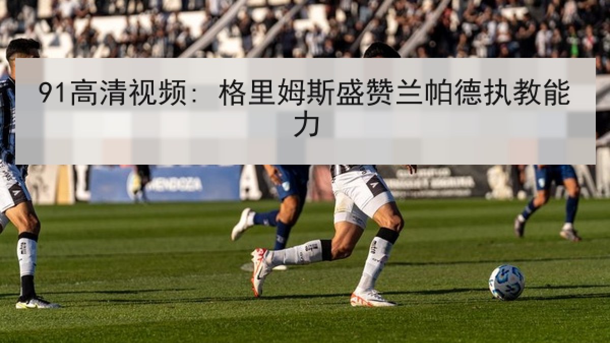 91高清视频: 格里姆斯盛赞兰帕德执教能力 91高清视频: 格里姆斯盛赞兰帕德执教能力