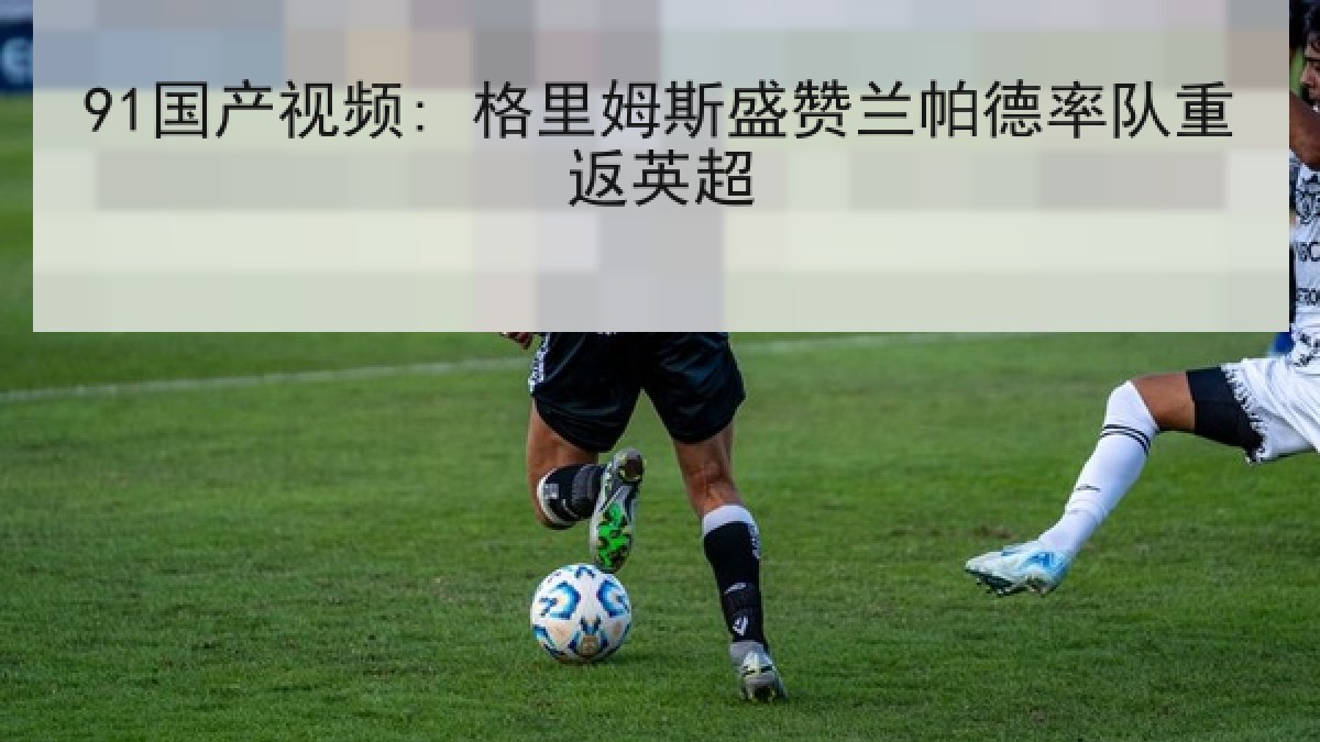 91国产视频: 格里姆斯盛赞兰帕德率队重返英超 91国产视频: 格里姆斯盛赞兰帕德率队重返英超
