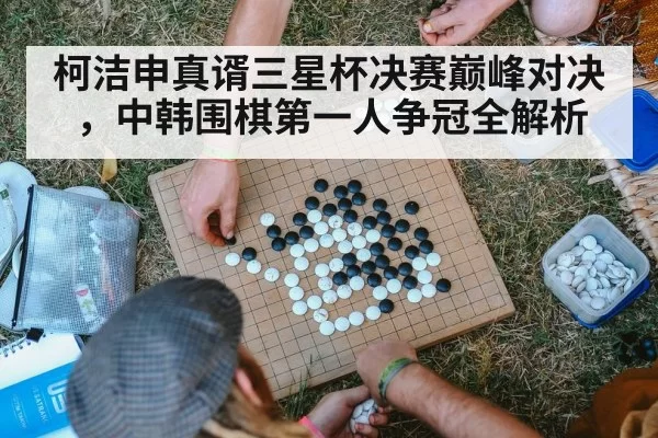 柯洁申真谞三星杯决赛巅峰对决，中韩围棋第一人争冠全解析