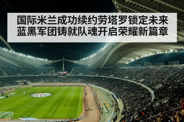 国际米兰成功续约劳塔罗锁定未来蓝黑军团铸就队魂开启荣耀新篇章